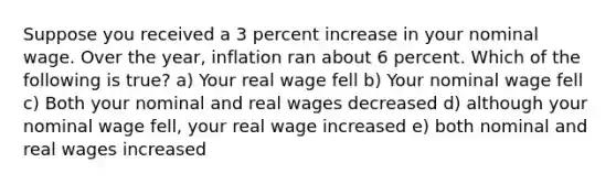 Suppose you received a 3 percent increase in your nominal wage. Over the year, inflation ran about 6 percent. Which of the following is true? a) Your real wage fell b) Your nominal wage fell c) Both your nominal and real wages decreased d) although your nominal wage fell, your real wage increased e) both nominal and real wages increased