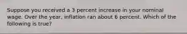 Suppose you received a 3 percent increase in your nominal wage. Over the year, inflation ran about 6 percent. Which of the following is true?