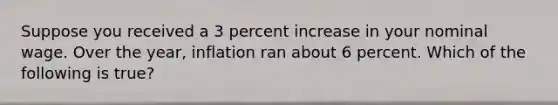 Suppose you received a 3 percent increase in your nominal wage. Over the year, inflation ran about 6 percent. Which of the following is true?