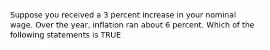 Suppose you received a 3 percent increase in your nominal wage. Over the year, inflation ran about 6 percent. Which of the following statements is TRUE