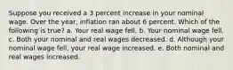 Suppose you received a 3 percent increase in your nominal wage. Over the year, inflation ran about 6 percent. Which of the following is true? a. Your real wage fell. b. Your nominal wage fell. c. Both your nominal and real wages decreased. d. Although your nominal wage fell, your real wage increased. e. Both nominal and real wages increased.