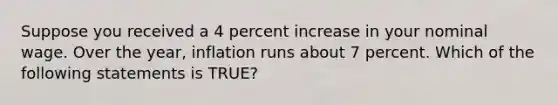 Suppose you received a 4 percent increase in your nominal wage. Over the year, inflation runs about 7 percent. Which of the following statements is TRUE?