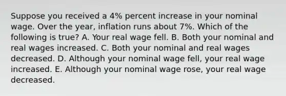 Suppose you received a 4% percent increase in your nominal wage. Over the year, inflation runs about 7%. Which of the following is true? A. Your real wage fell. B. Both your nominal and real wages increased. C. Both your nominal and real wages decreased. D. Although your nominal wage fell, your real wage increased. E. Although your nominal wage rose, your real wage decreased.