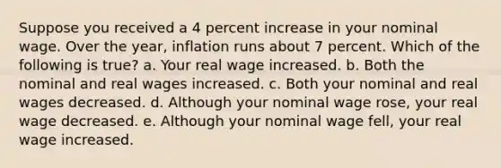 Suppose you received a 4 percent increase in your nominal wage. Over the year, inflation runs about 7 percent. Which of the following is true? a. Your real wage increased. b. Both the nominal and real wages increased. c. Both your nominal and real wages decreased. d. Although your nominal wage rose, your real wage decreased. e. Although your nominal wage fell, your real wage increased.