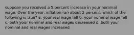 suppose you received a 5 percent increase in your nominal wage. Over the year, inflation ran about 2 percent. which of the following is true? a. your real wage fell b. your nominal wage fell c. both your nominal and real wages decreased d. both your nominal and real wages increased