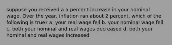 suppose you received a 5 percent increase in your nominal wage. Over the year, inflation ran about 2 percent. which of the following is true? a. your real wage fell b. your nominal wage fell c. both your nominal and real wages decreased d. both your nominal and real wages increased