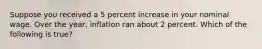 Suppose you received a 5 percent increase in your nominal wage. Over the year, inflation ran about 2 percent. Which of the following is true?