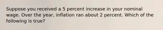 Suppose you received a 5 percent increase in your nominal wage. Over the year, inflation ran about 2 percent. Which of the following is true?