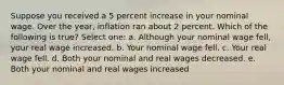 Suppose you received a 5 percent increase in your nominal wage. Over the year, inflation ran about 2 percent. Which of the following is true? Select one: a. Although your nominal wage fell, your real wage increased. b. Your nominal wage fell. c. Your real wage fell. d. Both your nominal and real wages decreased. e. Both your nominal and real wages increased