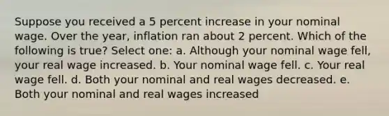 Suppose you received a 5 percent increase in your nominal wage. Over the year, inflation ran about 2 percent. Which of the following is true? Select one: a. Although your nominal wage fell, your real wage increased. b. Your nominal wage fell. c. Your real wage fell. d. Both your nominal and real wages decreased. e. Both your nominal and real wages increased