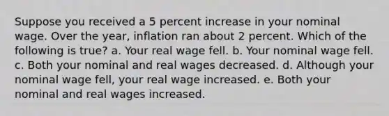 Suppose you received a 5 percent increase in your nominal wage. Over the year, inflation ran about 2 percent. Which of the following is true? a. Your real wage fell. b. Your nominal wage fell. c. Both your nominal and real wages decreased. d. Although your nominal wage fell, your real wage increased. e. Both your nominal and real wages increased.