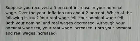 Suppose you received a 5 percent increase in your nominal wage. Over the year, inflation ran about 2 percent. Which of the following is true? Your real wage fell. Your nominal wage fell. Both your nominal and real wages decreased. Although your nominal wage fell, your real wage increased. Both your nominal and real wages increased.