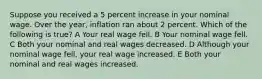 Suppose you received a 5 percent increase in your nominal wage. Over the year, inflation ran about 2 percent. Which of the following is true? A Your real wage fell. B Your nominal wage fell. C Both your nominal and real wages decreased. D Although your nominal wage fell, your real wage increased. E Both your nominal and real wages increased.