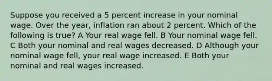 Suppose you received a 5 percent increase in your nominal wage. Over the year, inflation ran about 2 percent. Which of the following is true? A Your real wage fell. B Your nominal wage fell. C Both your nominal and real wages decreased. D Although your nominal wage fell, your real wage increased. E Both your nominal and real wages increased.