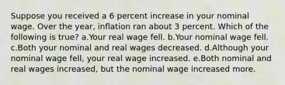 Suppose you received a 6 percent increase in your nominal wage. Over the year, inflation ran about 3 percent. Which of the following is true? a.Your real wage fell. b.Your nominal wage fell. c.Both your nominal and real wages decreased. d.Although your nominal wage fell, your real wage increased. e.Both nominal and real wages increased, but the nominal wage increased more.