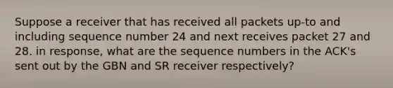 Suppose a receiver that has received all packets up-to and including sequence number 24 and next receives packet 27 and 28. in response, what are the sequence numbers in the ACK's sent out by the GBN and SR receiver respectively?