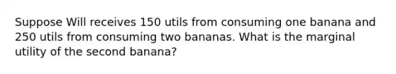 Suppose Will receives 150 utils from consuming one banana and 250 utils from consuming two bananas. What is the marginal utility of the second banana?