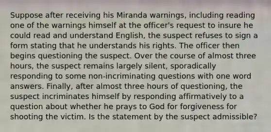 Suppose after receiving his Miranda warnings, including reading one of the warnings himself at the officer's request to insure he could read and understand English, the suspect refuses to sign a form stating that he understands his rights. The officer then begins questioning the suspect. Over the course of almost three hours, the suspect remains largely silent, sporadically responding to some non-incriminating questions with one word answers. Finally, after almost three hours of questioning, the suspect incriminates himself by responding affirmatively to a question about whether he prays to God for forgiveness for shooting the victim. Is the statement by the suspect admissible?