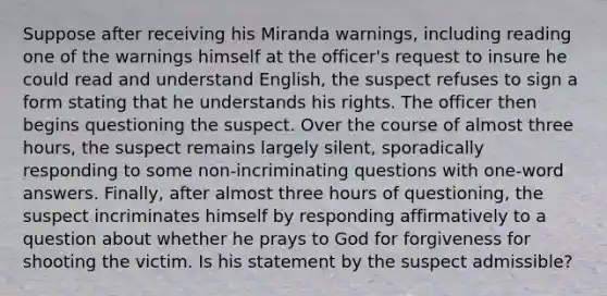 Suppose after receiving his Miranda warnings, including reading one of the warnings himself at the officer's request to insure he could read and understand English, the suspect refuses to sign a form stating that he understands his rights. The officer then begins questioning the suspect. Over the course of almost three hours, the suspect remains largely silent, sporadically responding to some non-incriminating questions with one-word answers. Finally, after almost three hours of questioning, the suspect incriminates himself by responding affirmatively to a question about whether he prays to God for forgiveness for shooting the victim. Is his statement by the suspect admissible?