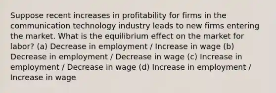 Suppose recent increases in profitability for firms in the communication technology industry leads to new firms entering the market. What is the equilibrium effect on the market for labor? (a) Decrease in employment / Increase in wage (b) Decrease in employment / Decrease in wage (c) Increase in employment / Decrease in wage (d) Increase in employment / Increase in wage