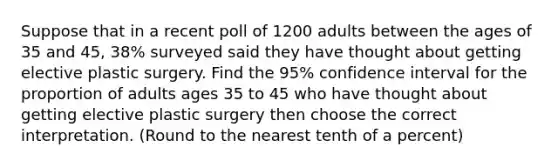 Suppose that in a recent poll of 1200 adults between the ages of 35 and 45, 38% surveyed said they have thought about getting elective plastic surgery. Find the 95% confidence interval for the proportion of adults ages 35 to 45 who have thought about getting elective plastic surgery then choose the correct interpretation. (Round to the nearest tenth of a percent)