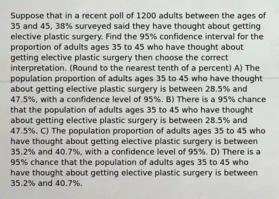 Suppose that in a recent poll of 1200 adults between the ages of 35 and 45, 38% surveyed said they have thought about getting elective plastic surgery. Find the 95% confidence interval for the proportion of adults ages 35 to 45 who have thought about getting elective plastic surgery then choose the correct interpretation. (Round to the nearest tenth of a percent) A) The population proportion of adults ages 35 to 45 who have thought about getting elective plastic surgery is between 28.5% and 47.5%, with a confidence level of 95%. B) There is a 95% chance that the population of adults ages 35 to 45 who have thought about getting elective plastic surgery is between 28.5% and 47.5%. C) The population proportion of adults ages 35 to 45 who have thought about getting elective plastic surgery is between 35.2% and 40.7%, with a confidence level of 95%. D) There is a 95% chance that the population of adults ages 35 to 45 who have thought about getting elective plastic surgery is between 35.2% and 40.7%.