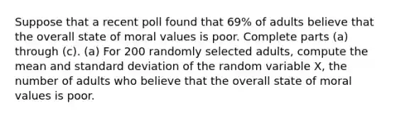 Suppose that a recent poll found that 69​% of adults believe that the overall state of moral values is poor. Complete parts​ (a) through​ (c). ​(a) For 200 randomly selected​ adults, compute the mean and standard deviation of the random variable​ X, the number of adults who believe that the overall state of moral values is poor.