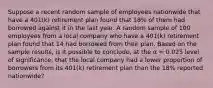 Suppose a recent random sample of employees nationwide that have a 401(k) retirement plan found that 18% of them had borrowed against it in the last year. A random sample of 100 employees from a local company who have a 401(k) retirement plan found that 14 had borrowed from their plan. Based on the sample results, is it possible to conclude, at the α = 0.025 level of significance, that the local company had a lower proportion of borrowers from its 401(k) retirement plan than the 18% reported nationwide?