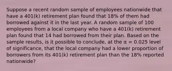 Suppose a recent random sample of employees nationwide that have a 401(k) retirement plan found that 18% of them had borrowed against it in the last year. A random sample of 100 employees from a local company who have a 401(k) retirement plan found that 14 had borrowed from their plan. Based on the sample results, is it possible to conclude, at the α = 0.025 level of significance, that the local company had a lower proportion of borrowers from its 401(k) retirement plan than the 18% reported nationwide?