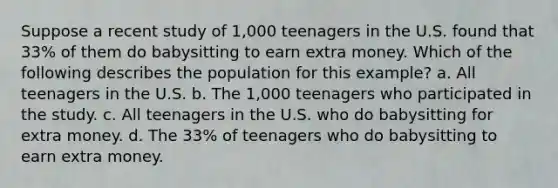 Suppose a recent study of 1,000 teenagers in the U.S. found that 33% of them do babysitting to earn extra money. Which of the following describes the population for this example? a. All teenagers in the U.S. b. The 1,000 teenagers who participated in the study. c. All teenagers in the U.S. who do babysitting for extra money. d. The 33% of teenagers who do babysitting to earn extra money.