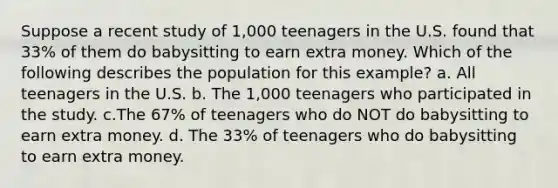 Suppose a recent study of 1,000 teenagers in the U.S. found that 33% of them do babysitting to earn extra money. Which of the following describes the population for this example? a. All teenagers in the U.S. b. The 1,000 teenagers who participated in the study. c.The 67% of teenagers who do NOT do babysitting to earn extra money. d. The 33% of teenagers who do babysitting to earn extra money.