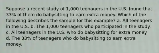 Suppose a recent study of 1,000 teenagers in the U.S. found that 33% of them do babysitting to earn extra money. Which of the following describes the sample for this example? a. All teenagers in the U.S. b. The 1,000 teenagers who participated in the study. c. All teenagers in the U.S. who do babysitting for extra money. d. The 33% of teenagers who do babysitting to earn extra money.