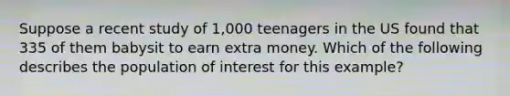 Suppose a recent study of 1,000 teenagers in the US found that 335 of them babysit to earn extra money. Which of the following describes the population of interest for this example?