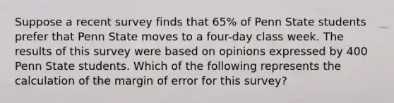 Suppose a recent survey finds that 65% of Penn State students prefer that Penn State moves to a four-day class week. The results of this survey were based on opinions expressed by 400 Penn State students. Which of the following represents the calculation of the margin of error for this survey?