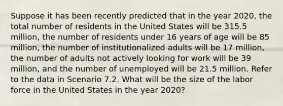 Suppose it has been recently predicted that in the year 2020, the total number of residents in the United States will be 315.5 million, the number of residents under 16 years of age will be 85 million, the number of institutionalized adults will be 17 million, the number of adults not actively looking for work will be 39 million, and the number of unemployed will be 21.5 million. Refer to the data in Scenario 7.2. What will be the size of the labor force in the United States in the year 2020?