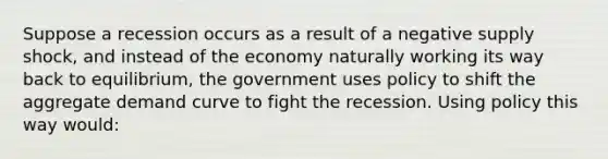 Suppose a recession occurs as a result of a negative supply shock, and instead of the economy naturally working its way back to equilibrium, the government uses policy to shift the aggregate demand curve to fight the recession. Using policy this way would: