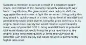 Suppose a recession occurs as a result of a negative supply shock, and instead of the economy naturally working its way back to equilibrium, the government uses policy to shift the aggregate demand curve to fight the recession. Using policy this way would A. quickly result in a new, higher level of real GDP and permanently lower price level B. bring the price level back to its original level more quickly but would result in a permanently lower level of potential GDP C. bring real GDP back to potential GDP more slowly but would bring the price level back to the original price level more quickly D. bring real GDP back to potential GDP more quickly but would result in a permanently higher price level