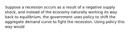 Suppose a recession occurs as a result of a negative supply shock, and instead of the economy naturally working its way back to equilibrium, the government uses policy to shift the aggregate demand curve to fight the recession. Using policy this way would