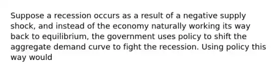 Suppose a recession occurs as a result of a negative supply shock, and instead of the economy naturally working its way back to equilibrium, the government uses policy to shift the aggregate demand curve to fight the recession. Using policy this way would