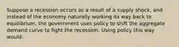 Suppose a recession occurs as a result of a supply shock, and instead of the economy naturally working its way back to equilibrium, the government uses policy to shift the aggregate demand curve to fight the recession. Using policy this way would: