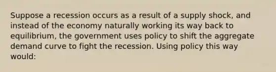 Suppose a recession occurs as a result of a supply shock, and instead of the economy naturally working its way back to equilibrium, the government uses policy to shift the aggregate demand curve to fight the recession. Using policy this way would: