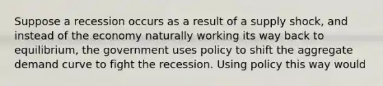 Suppose a recession occurs as a result of a supply shock, and instead of the economy naturally working its way back to equilibrium, the government uses policy to shift the aggregate demand curve to fight the recession. Using policy this way would