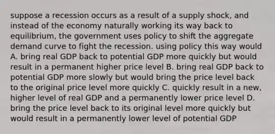 suppose a recession occurs as a result of a supply shock, and instead of the economy naturally working its way back to equilibrium, the government uses policy to shift the aggregate demand curve to fight the recession. using policy this way would A. bring real GDP back to potential GDP more quickly but would result in a permanent higher price level B. bring real GDP back to potential GDP more slowly but would bring the price level back to the original price level more quickly C. quickly result in a new, higher level of real GDP and a permanently lower price level D. bring the price level back to its original level more quickly but would result in a permanently lower level of potential GDP