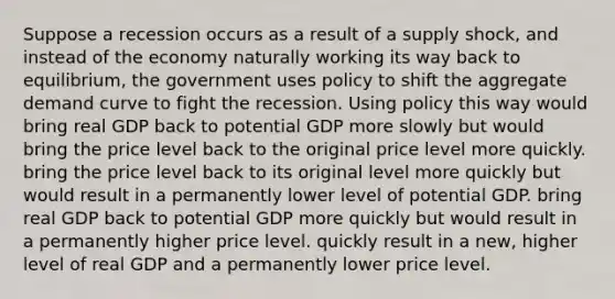 Suppose a recession occurs as a result of a supply shock, and instead of the economy naturally working its way back to equilibrium, the government uses policy to shift the aggregate demand curve to fight the recession. Using policy this way would bring real GDP back to potential GDP more slowly but would bring the price level back to the original price level more quickly. bring the price level back to its original level more quickly but would result in a permanently lower level of potential GDP. bring real GDP back to potential GDP more quickly but would result in a permanently higher price level. quickly result in a new, higher level of real GDP and a permanently lower price level.