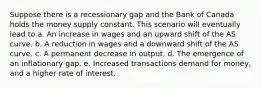 Suppose there is a recessionary gap and the Bank of Canada holds the money supply constant. This scenario will eventually lead to a. An increase in wages and an upward shift of the AS curve. b. A reduction in wages and a downward shift of the AS curve. c. A permanent decrease in output. d. The emergence of an inflationary gap. e. Increased transactions demand for money, and a higher rate of interest.