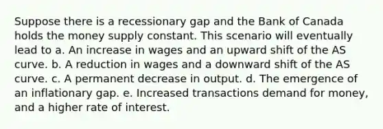 Suppose there is a recessionary gap and the Bank of Canada holds the money supply constant. This scenario will eventually lead to a. An increase in wages and an upward shift of the AS curve. b. A reduction in wages and a downward shift of the AS curve. c. A permanent decrease in output. d. The emergence of an inflationary gap. e. Increased transactions demand for money, and a higher rate of interest.