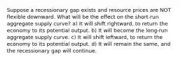 Suppose a recessionary gap exists and resource prices are NOT flexible downward. What will be the effect on the short-run aggregate supply curve? a) It will shift rightward, to return the economy to its potential output. b) It will become the long-run aggregate supply curve. c) It will shift leftward, to return the economy to its potential output. d) It will remain the same, and the recessionary gap will continue.