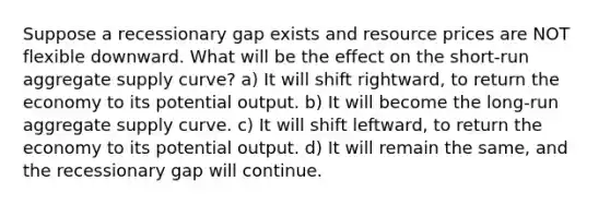 Suppose a recessionary gap exists and resource prices are NOT flexible downward. What will be the effect on the short-run aggregate supply curve? a) It will shift rightward, to return the economy to its potential output. b) It will become the long-run aggregate supply curve. c) It will shift leftward, to return the economy to its potential output. d) It will remain the same, and the recessionary gap will continue.