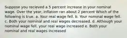 Suppose you recieved a 5 percent increase in your nominal wage. Over the year, inflation ran about 2 percent Which of the following is true. a. Your real wage fell. b. Your nominal wage fell. c. Both your nominal and real wages decreased. d. Although your nominal wage fell, your real wage increased e. Both your nominal and real wages increased