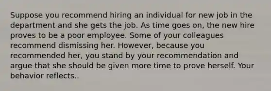 Suppose you recommend hiring an individual for new job in the department and she gets the job. As time goes on, the new hire proves to be a poor employee. Some of your colleagues recommend dismissing her. However, because you recommended her, you stand by your recommendation and argue that she should be given more time to prove herself. Your behavior reflects..